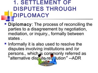 1. SETTLEMENT OF
DISPUTES THROUGH
DIPLOMACY
 Diplomacy: The process of reconciling the
parties to a disagreement by negotiation,
mediation, or inquiry., formally between
states .
 Informally it is also used to resolve the
disputes involving institutions and /or
persons., which is commonly referred as
“alternative dispute resolution” --ADR
 