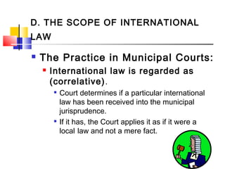 D. THE SCOPE OF INTERNATIONAL
LAW
 The Practice in Municipal Courts:
 International law is regarded as
(correlative).

Court determines if a particular international
law has been received into the municipal
jurisprudence.

If it has, the Court applies it as if it were a
local law and not a mere fact.
 