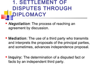 1. SETTLEMENT OF
DISPUTES THROUGH
DIPLOMACY
 Negotiation: The process of reaching an
agreement by discussion.
 Mediation: The use of a third party who transmits
and interprets the proposals of the principal parties,
and sometimes, advances independence proposal.
 Inquiry: The determination of a disputed fact or
facts by an independent third party.
 