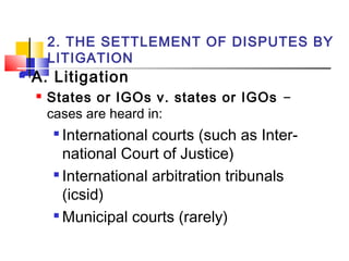 2. THE SETTLEMENT OF DISPUTES BY
LITIGATION
 A. Litigation
 States or IGOs v. states or IGOs –
cases are heard in:

International courts (such as Inter-
national Court of Justice)

International arbitration tribunals
(icsid)

Municipal courts (rarely)
 