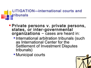 Private persons v. private persons,
states, or inter-governmental
organizations – cases are heard in:

International arbitration tribunals (such
as International Center for the
Settlement of Investment Disputes
tribunals)

Municipal courts
LITIGATION—international courts and
tribunals
 