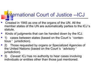 International Court of Justice --ICJ
 Created in 1945 as one of the organs of the UN. All the
member states of the UN are automatically parties to the ICJ’s
statute,
 Kinds of judgments that can be handed down by the ICJ.
 1) cases between states (based on the Court’s “conten-
tious” jurisdiction).
 2) Those requested by organs or Specialized Agencies of
the United Nations (based on the Court’s “advisory”
jurisdiction).
 3) Caveat: ICJ has no authority to hear cases involving
individuals or entities other than those just mentioned.
 