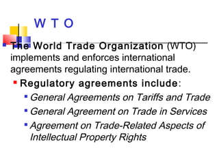 W T O
 The World Trade Organization (WTO)
implements and enforces international
agreements regulating international trade.
 Regulatory agreements include:

General Agreements on Tariffs and Trade

General Agreement on Trade in Services

Agreement on Trade-Related Aspects of
Intellectual Property Rights
 
