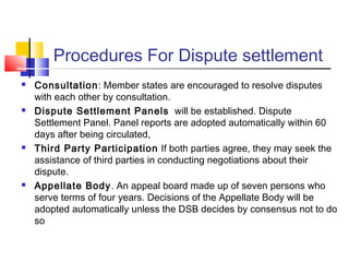 Procedures For Dispute settlement
 Consultation: Member states are encouraged to resolve disputes
with each other by consultation.
 Dispute Settlement Panels will be established. Dispute
Settlement Panel. Panel reports are adopted automatically within 60
days after being circulated,
 Third Party Participation If both parties agree, they may seek the
assistance of third parties in conducting negotiations about their
dispute.
 Appellate Body. An appeal board made up of seven persons who
serve terms of four years. Decisions of the Appellate Body will be
adopted automatically unless the DSB decides by consensus not to do
so
 