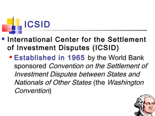 ICSID
 International Center for the Settlement
of Investment Disputes (ICSID)
 Established in 1965 by the World Bank
sponsored Convention on the Settlement of
Investment Disputes between States and
Nationals of Other States (the Washington
Convention)
 