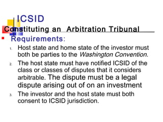ICSID
Constituting an Arbitration Tribunal
 Requirements:
1. Host state and home state of the investor must
both be parties to the Washington Convention.
2. The host state must have notified ICSID of the
class or classes of disputes that it considers
arbitrable. The dispute must be a legal
dispute arising out of on an investment
3. The investor and the host state must both
consent to ICSID jurisdiction.
 