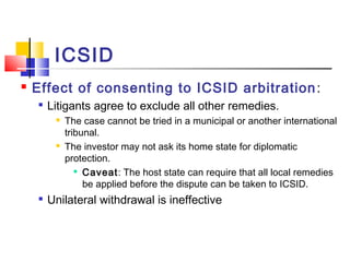 ICSID
 Effect of consenting to ICSID arbitration:

Litigants agree to exclude all other remedies.
 The case cannot be tried in a municipal or another international
tribunal.
 The investor may not ask its home state for diplomatic
protection.

Caveat: The host state can require that all local remedies
be applied before the dispute can be taken to ICSID.

Unilateral withdrawal is ineffective
 