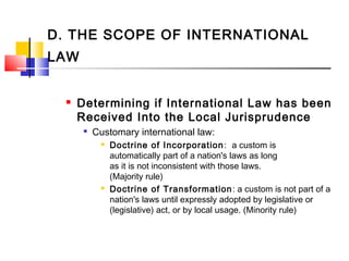 D. THE SCOPE OF INTERNATIONAL
LAW
 Determining if International Law has been
Received Into the Local Jurisprudence

Customary international law:
 Doctrine of Incorporation:  a custom is
automatically part of a nation's laws as long
as it is not inconsistent with those laws.
(Majority rule)
 Doctrine of Transformation: a custom is not part of a
nation's laws until expressly adopted by legislative or
(legislative) act, or by local usage. (Minority rule)
 