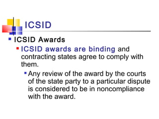 ICSID
 ICSID Awards
 ICSID awards are binding and
contracting states agree to comply with
them.

Any review of the award by the courts
of the state party to a particular dispute
is considered to be in noncompliance
with the award.
 