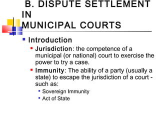 B. DISPUTE SETTLEMENT
IN
MUNICIPAL COURTS
 Introduction
 Jurisdiction: the competence of a
municipal (or national) court to exercise the
power to try a case.
 Immunity: The ability of a party (usually a
state) to escape the jurisdiction of a court -
such as:

Sovereign Immunity

Act of State
 