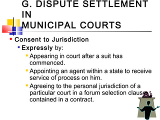G. DISPUTE SETTLEMENT
IN
MUNICIPAL COURTS
 Consent to Jurisdiction

Expressly by:
 Appearing in court after a suit has
commenced.
 Appointing an agent within a state to receive
service of process on him.
 Agreeing to the personal jurisdiction of a
particular court in a forum selection clause
contained in a contract.
 