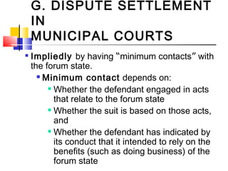 G. DISPUTE SETTLEMENT
IN
MUNICIPAL COURTS

Impliedly by having “minimum contacts” with
the forum state.
 Minimum contact depends on:

Whether the defendant engaged in acts
that relate to the forum state

Whether the suit is based on those acts,
and

Whether the defendant has indicated by
its conduct that it intended to rely on the
benefits (such as doing business) of the
forum state
 