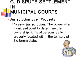 G. DISPUTE SETTLEMENT
IN
MUNICIPAL COURTS
 Jurisdiction over Property

In rem jurisdiction: The power of a
municipal court to determine the
ownership rights of persons as to
property located within the territory of
the forum state.
 