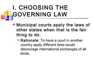 I. CHOOSING THE
GOVERNING LAW
 Municipal courts apply the laws of
other states when that is the fair
thing to do.
 Rationale: To have a court in another
country apply different laws would
discourage international exchanges of all
kinds.
 