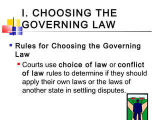 I. CHOOSING THE
GOVERNING LAW
 Rules for Choosing the Governing
Law
 Courts use choice of law or conflict
of law rules to determine if they should
apply their own laws or the laws of
another state in settling disputes.
 