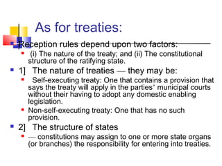 As for treaties:
 Reception rules depend upon two factors:
 (i) The nature of the treaty; and (ii) The constitutional
structure of the ratifying state.
 1] The nature of treaties — they may be:
 Self-executing treaty: One that contains a provision that
says the treaty will apply in the parties’ municipal courts
without their having to adopt any domestic enabling
legislation.
 Non-self-executing treaty: One that has no such
provision.
 2] The structure of states
 — constitutions may assign to one or more state organs
(or branches) the responsibility for entering into treaties.
 