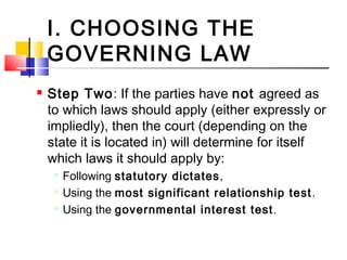I. CHOOSING THE
GOVERNING LAW
 Step Two: If the parties have not agreed as
to which laws should apply (either expressly or
impliedly), then the court (depending on the
state it is located in) will determine for itself
which laws it should apply by:

Following statutory dictates,

Using the most significant relationship test.

Using the governmental interest test.
 