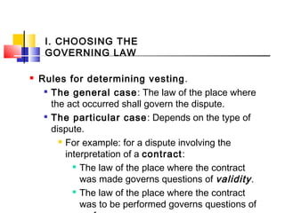 I. CHOOSING THE
GOVERNING LAW
 Rules for determining vesting.

The general case: The law of the place where
the act occurred shall govern the dispute.

The particular case: Depends on the type of
dispute.
 For example: for a dispute involving the
interpretation of a contract:

The law of the place where the contract
was made governs questions of validity.

The law of the place where the contract
was to be performed governs questions of
 