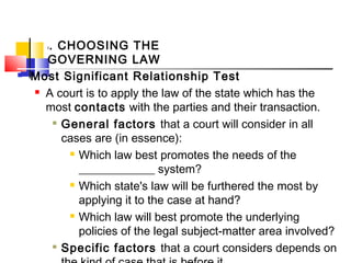 I. CHOOSING THE
GOVERNING LAW
 Most Significant Relationship Test
 A court is to apply the law of the state which has the
most contacts with the parties and their transaction.

General factors that a court will consider in all
cases are (in essence):
 Which law best promotes the needs of the
_____________ system?
 Which state's law will be furthered the most by
applying it to the case at hand?
 Which law will best promote the underlying
policies of the legal subject-matter area involved?

Specific factors that a court considers depends on
 