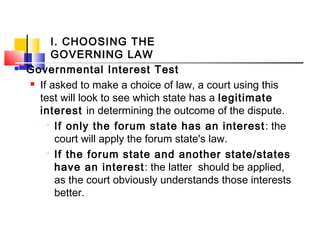 I. CHOOSING THE
GOVERNING LAW
 Governmental Interest Test
 If asked to make a choice of law, a court using this
test will look to see which state has a legitimate
interest in determining the outcome of the dispute.

If only the forum state has an interest: the
court will apply the forum state's law.

If the forum state and another state/states
have an interest: the latter should be applied,
as the court obviously understands those interests
better.
 