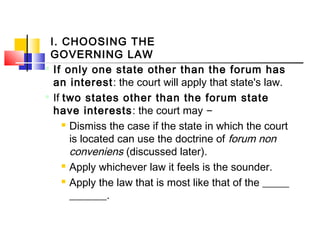 I. CHOOSING THE
GOVERNING LAW

If only one state other than the forum has
an interest: the court will apply that state's law.

If two states other than the forum state
have interests: the court may –
 Dismiss the case if the state in which the court
is located can use the doctrine of forum non
conveniens (discussed later).
 Apply whichever law it feels is the sounder.
 Apply the law that is most like that of the _____
_______.
 