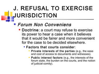 J. REFUSAL TO EXERCISE
JURISDICTION
 Forum Non Conveniens
 Doctrine: a court may refuse to exercise
its power to hear a case when it believes
that it would be fairer and more convenient
for the case to be decided elsewhere.

Factors that courts consider:
 Private interests of the parties (e.g., the ease
and cost of access to documents and witnesses).
 Public interest factors (e.g., the interests of the
forum state, the burden on the courts, and the notion
of judicial comity).
 