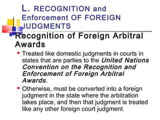 L. RECOGNITION and
Enforcement OF FOREIGN
JUDGMENTS
 Recognition of Foreign Arbitral
Awards
 Treated like domestic judgments in courts in
states that are parties to the United Nations
Convention on the Recognition and
Enforcement of Foreign Arbitral
Awards.
 Otherwise, must be converted into a foreign
judgment in the state where the arbitration
takes place, and then that judgment is treated
like any other foreign court judgment.
 