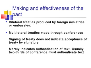 Making and effectiveness of the
pact
 Bilateral treaties produced by foreign ministries
or embassies.
 Multilateral treaties made through conferences
Signing of treaty does not indicate acceptance of
treaty by signatory
Merely indicates authentication of text. Usually
two-thirds of conference must authenticate text
 