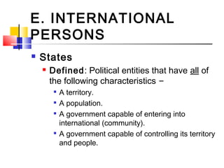E. INTERNATIONAL
PERSONS
 States
 Defined: Political entities that have all of
the following characteristics –

A territory.

A population.

A government capable of entering into
international (community).

A government capable of controlling its territory
and people.
 