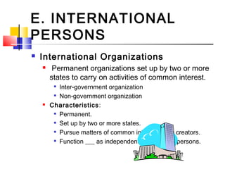 E. INTERNATIONAL
PERSONS
 International Organizations
 Permanent organizations set up by two or more
states to carry on activities of common interest.

Inter-government organization

Non-government organization
 Characteristics:

Permanent.

Set up by two or more states.

Pursue matters of common interest to the creators.

Function ___ as independent international persons.
 