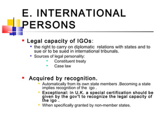 E. INTERNATIONAL
PERSONS
 Legal capacity of IGOs:

the right to carry on diplomatic relations with states and to
sue or to be sued in international tribunals.

Sources of legal personality:

Constituent treaty

Case law
 Acquired by recognition.
 Automatically from its own state members .Becoming a state
implies recognition of the igo .
 Exceptional: in U.K. a special certification should be
given by the gov’t to recognize the legal capacity of
the igo .
 When specifically granted by non-member states.
 