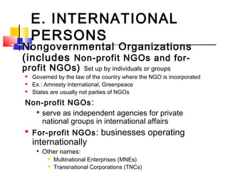 E. INTERNATIONAL
PERSONS
 Nongovernmental Organizations
(includes Non-profit NGOs and for-
profit NGOs) Set up by individuals or groups
 Governed by the law of the country where the NGO is incorporated
 Ex.: Amnesty International, Greenpeace
 States are usually not parties of NGOs
Non-profit NGOs:

serve as independent agencies for private
national groups in international affairs

For-profit NGOs: businesses operating
internationally

Other names:
 Multinational Enterprises (MNEs)
 Transnational Corporations (TNCs)
 
