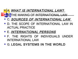  A. WHAT IS INTERNATIONAL LAW?
 B. THE MAKING OF INTERNATIONAL LAW
 C. SOURCES OF INTERNATIONAL LAW
 D. THE SCOPE OF INTERNATIONAL LAW IN
ACTUAL PRACTICE
 E. INTERNATIONAL PERSONS
 F. THE RIGHTS OF INDIVIDUALS UNDER
INTERNATIONAL LAW
 G. LEGAL SYSTEMS IN THE WORLD
 