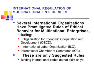 INTERNATIONAL REGULATION OF
MULTINATIONAL ENTERPRISES
 Several International Organizations
Have Promulgated Rules of Ethical
Behavior for Multinational Enterprises,
including:
 Organization for Economic Cooperation and
Development (OECD).
 International Labor Organization (ILO).
 International Chamber of Commerce (ICC).
 These are only Suggested Rules
 Binding international codes do not exist as yet.
 