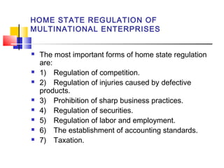 HOME STATE REGULATION OF
MULTINATIONAL ENTERPRISES
 The most important forms of home state regulation
are:
 1) Regulation of competition.
 2) Regulation of injuries caused by defective
products.
 3) Prohibition of sharp business practices.
 4) Regulation of securities.
 5) Regulation of labor and employment.
 6) The establishment of accounting standards.
 7) Taxation.
 