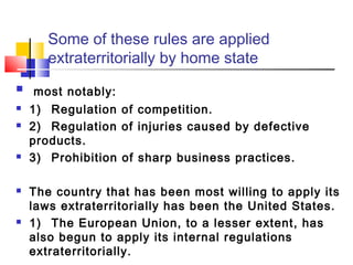 Some of these rules are applied
extraterritorially by home state
 most notably:
 1) Regulation of competition.
 2) Regulation of injuries caused by defective
products.
 3) Prohibition of sharp business practices.
 The country that has been most willing to apply its
laws extraterritorially has been the United States.
 1) The European Union, to a lesser extent, has
also begun to apply its internal regulations
extraterritorially.
 