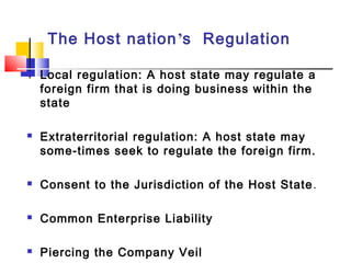 The Host nation’s Regulation
 Local regulation: A host state may regulate a
foreign firm that is doing business within the
state
 Extraterritorial regulation: A host state may
some-times seek to regulate the foreign firm.
 Consent to the Jurisdiction of the Host State.
 Common Enterprise Liability
 Piercing the Company Veil
 