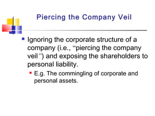 Piercing the Company Veil
 Ignoring the corporate structure of a
company (i.e., “piercing the company
veil”) and exposing the shareholders to
personal liability.
 E.g. The commingling of corporate and
personal assets.
 