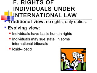 F. RIGHTS OF
INDIVIDUALS UNDER
INTERNATIONAL LAW
 Traditional view: no rights, only duties.
 Evolving view:
 Individuals have basic human rights
 Individuals may sue state in some
international tribunals
 Icsid-- oecd
 
