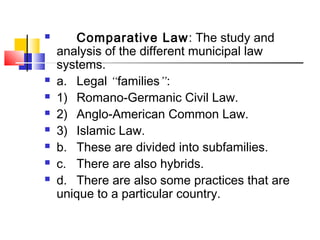 Comparative Law: The study and
analysis of the different municipal law
systems.
 a. Legal “families”:
 1) Romano-Germanic Civil Law.
 2) Anglo-American Common Law.
 3) Islamic Law.
 b. These are divided into subfamilies.
 c. There are also hybrids.
 d. There are also some practices that are
unique to a particular country.
 
