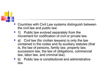  Countries with Civil Law systems distinguish between
the civil law and public law.
 1] Public law evolved separately from the
movement for codification of civil or private law.
 a] Civil law (for civilian lawyers) is only the law
contained in the codes and its auxiliary statutes (that
is, the law of persons, family law, property law,
succession law, the law of obligations, commercial
law, labor law, and criminal law).
 b] Public law is constitutional and administrative
law.
 