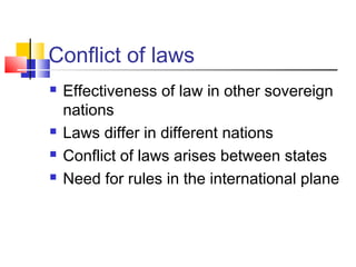 Conflict of laws
 Effectiveness of law in other sovereign
nations
 Laws differ in different nations
 Conflict of laws arises between states
 Need for rules in the international plane
 