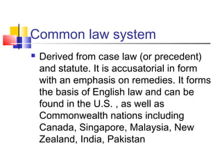 Common law system
 Derived from case law (or precedent)
and statute. It is accusatorial in form
with an emphasis on remedies. It forms
the basis of English law and can be
found in the U.S. , as well as
Commonwealth nations including
Canada, Singapore, Malaysia, New
Zealand, India, Pakistan
 