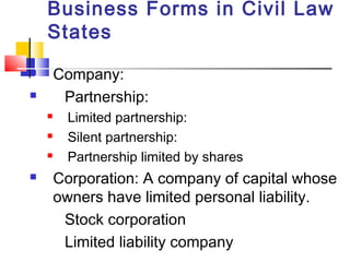Business Forms in Civil Law
States
 Company:
 Partnership:
 Limited partnership:
 Silent partnership:
 Partnership limited by shares
 Corporation: A company of capital whose
owners have limited personal liability.
Stock corporation
Limited liability company
 