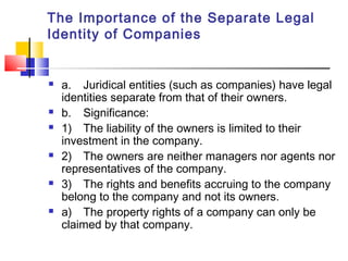 The Importance of the Separate Legal
Identity of Companies
 a. Juridical entities (such as companies) have legal
identities separate from that of their owners.
 b. Significance:
 1) The liability of the owners is limited to their
investment in the company.
 2) The owners are neither managers nor agents nor
representatives of the company.
 3) The rights and benefits accruing to the company
belong to the company and not its owners.
 a) The property rights of a company can only be
claimed by that company.
 