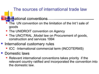 The sources of international trade law
 International conventions
 The UN convention on the limitation of the Int’l sale of
goods
 The UNIDROIT convention on Agency
 The UNCITRAL ,Model law on Procurement of goods,
construction and services 1994
 International customary rules
 ICC –International commercial term (INCOTERMS)
 Domestic laws
 Relevant international conventions takes priority if the
relevant country ratified and incorporated the convention into
the domestic law.
 
