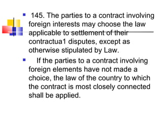  145. The parties to a contract involving
foreign interests may choose the law
applicable to settlement of their
contractua1 disputes, except as
otherwise stipulated by Law.
 If the parties to a contract involving
foreign elements have not made a
choice, the law of the country to which
the contract is most closely connected
shall be applied.
 