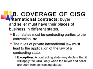 B. COVERAGE OF CISG
 International contracts: buyer
and seller must have their places of
business in different states.
 Both states must be contracting parties to the
convention, or
 The rules of private international law must
lead to the application of the law of a
contracting state.

Exception: A contracting state may declare that it
will apply the CISG only when the buyer and seller
are both from contracting states.
 
