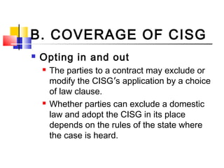 B. COVERAGE OF CISG
 Opting in and out
 The parties to a contract may exclude or
modify the CISG’s application by a choice
of law clause.
 Whether parties can exclude a domestic
law and adopt the CISG in its place
depends on the rules of the state where
the case is heard.
 