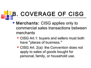B. COVERAGE OF CISG
 Merchants: CISG applies only to
commercial sales transactions between
merchants
 CISG Art.1: buyers and sellers must both
have “places of business.”
 CISG Art. 2(a): the Convention does not
apply to sales of goods bought for
personal, family, or household use.
 
